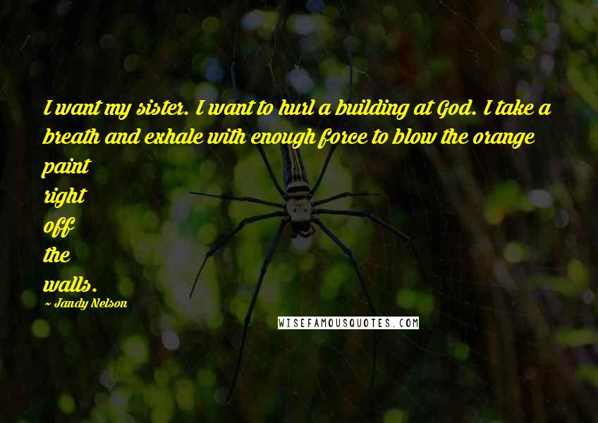 Jandy Nelson Quotes: I want my sister. I want to hurl a building at God. I take a breath and exhale with enough force to blow the orange paint right off the walls.