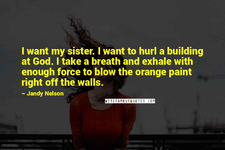 Jandy Nelson Quotes: I want my sister. I want to hurl a building at God. I take a breath and exhale with enough force to blow the orange paint right off the walls.