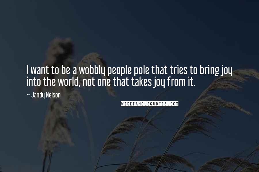 Jandy Nelson Quotes: I want to be a wobbly people pole that tries to bring joy into the world, not one that takes joy from it.