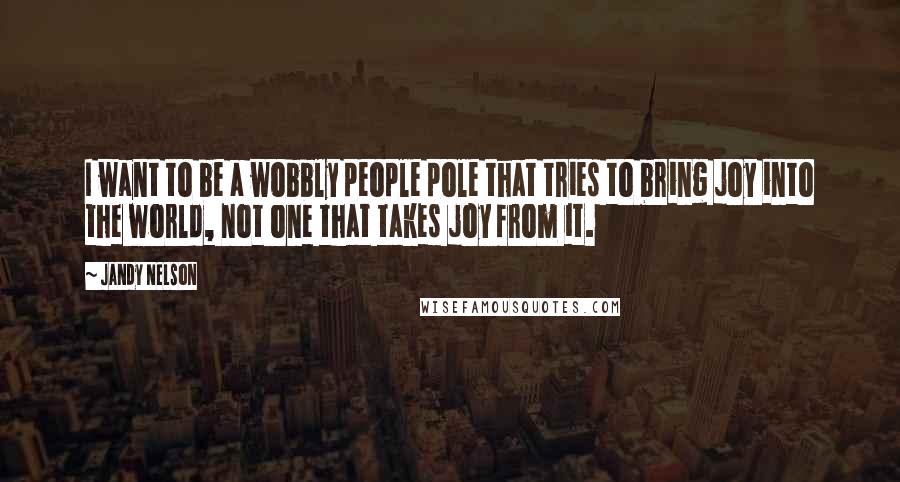 Jandy Nelson Quotes: I want to be a wobbly people pole that tries to bring joy into the world, not one that takes joy from it.