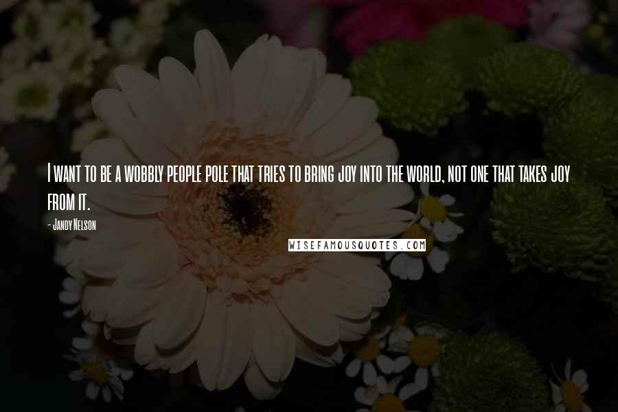 Jandy Nelson Quotes: I want to be a wobbly people pole that tries to bring joy into the world, not one that takes joy from it.