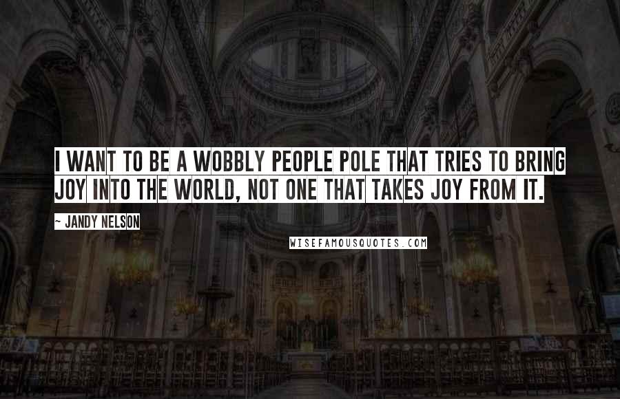 Jandy Nelson Quotes: I want to be a wobbly people pole that tries to bring joy into the world, not one that takes joy from it.