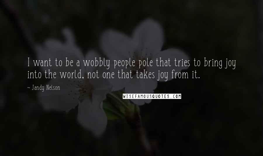 Jandy Nelson Quotes: I want to be a wobbly people pole that tries to bring joy into the world, not one that takes joy from it.