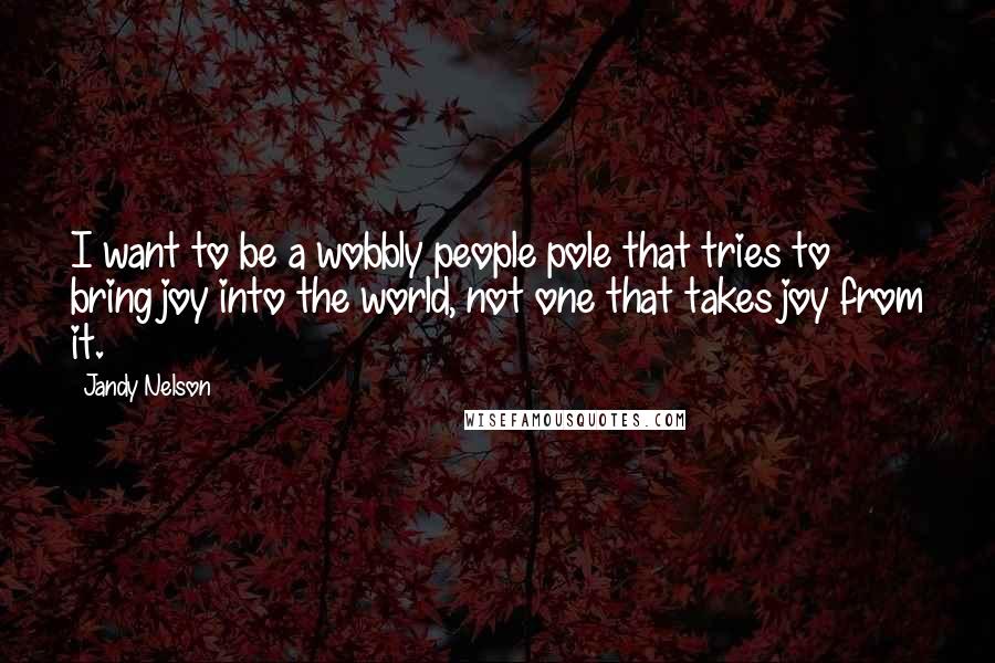 Jandy Nelson Quotes: I want to be a wobbly people pole that tries to bring joy into the world, not one that takes joy from it.