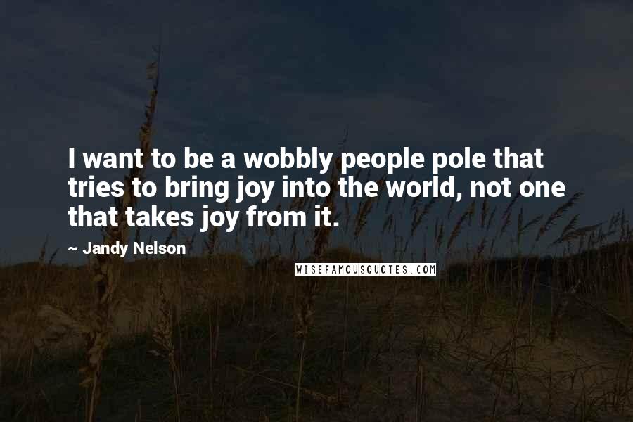 Jandy Nelson Quotes: I want to be a wobbly people pole that tries to bring joy into the world, not one that takes joy from it.