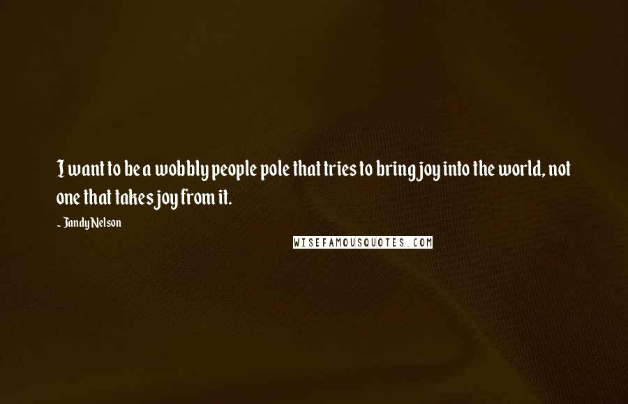 Jandy Nelson Quotes: I want to be a wobbly people pole that tries to bring joy into the world, not one that takes joy from it.