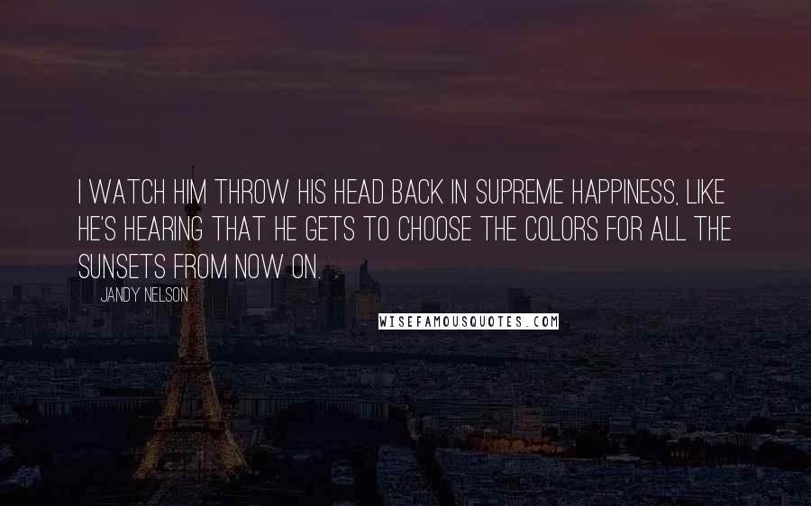 Jandy Nelson Quotes: I watch him throw his head back in supreme happiness, like he's hearing that he gets to choose the colors for all the sunsets from now on.