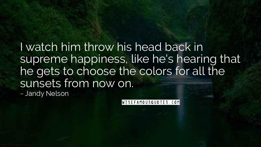 Jandy Nelson Quotes: I watch him throw his head back in supreme happiness, like he's hearing that he gets to choose the colors for all the sunsets from now on.