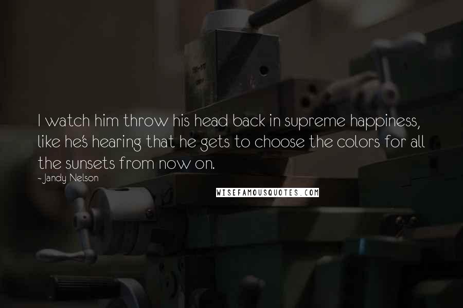 Jandy Nelson Quotes: I watch him throw his head back in supreme happiness, like he's hearing that he gets to choose the colors for all the sunsets from now on.