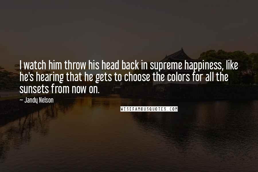 Jandy Nelson Quotes: I watch him throw his head back in supreme happiness, like he's hearing that he gets to choose the colors for all the sunsets from now on.