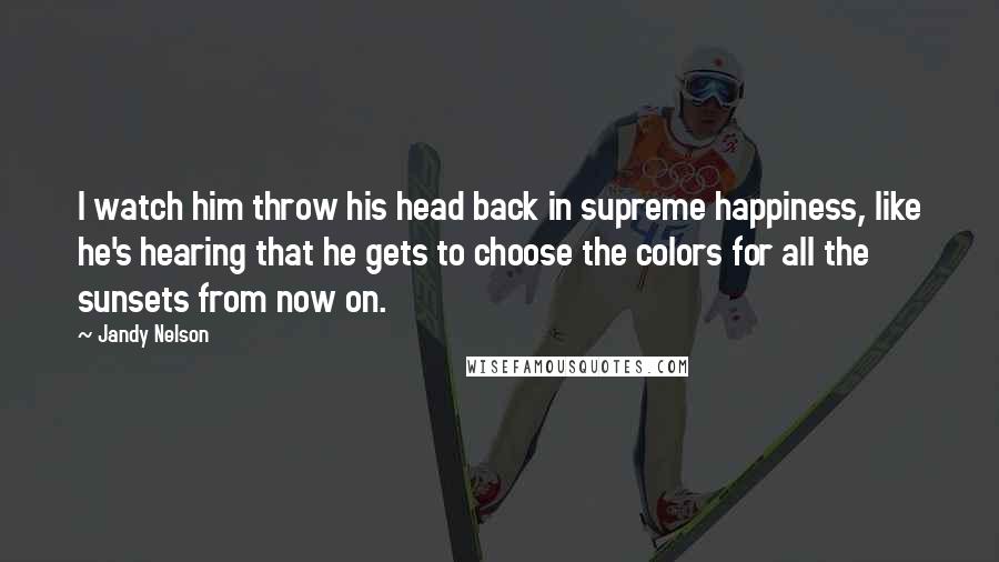 Jandy Nelson Quotes: I watch him throw his head back in supreme happiness, like he's hearing that he gets to choose the colors for all the sunsets from now on.