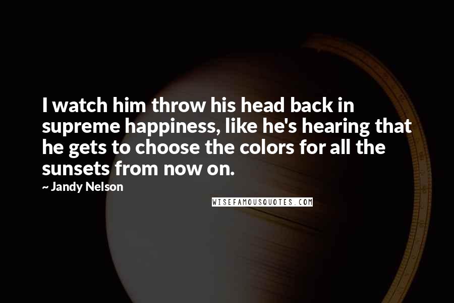 Jandy Nelson Quotes: I watch him throw his head back in supreme happiness, like he's hearing that he gets to choose the colors for all the sunsets from now on.