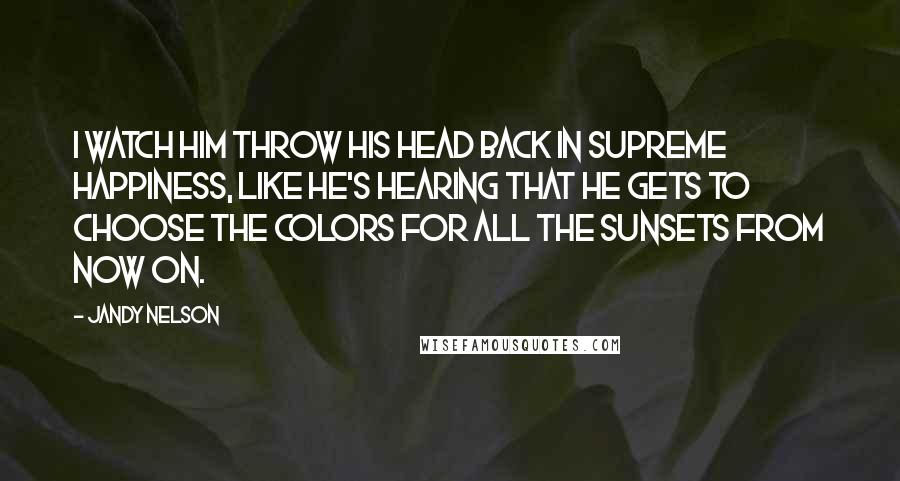 Jandy Nelson Quotes: I watch him throw his head back in supreme happiness, like he's hearing that he gets to choose the colors for all the sunsets from now on.