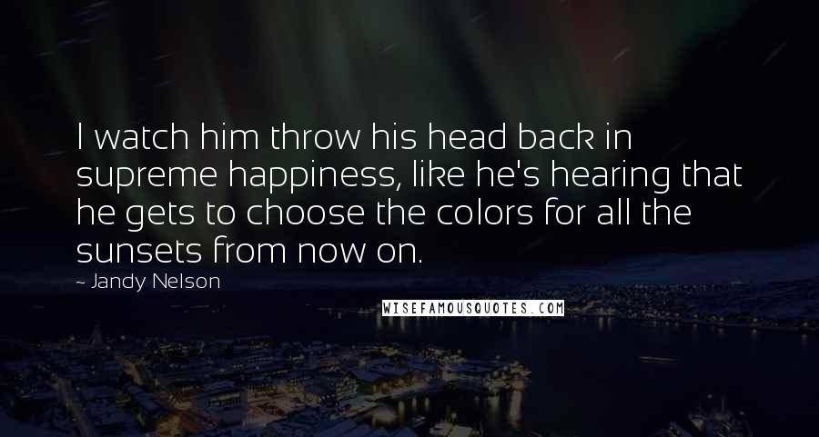 Jandy Nelson Quotes: I watch him throw his head back in supreme happiness, like he's hearing that he gets to choose the colors for all the sunsets from now on.