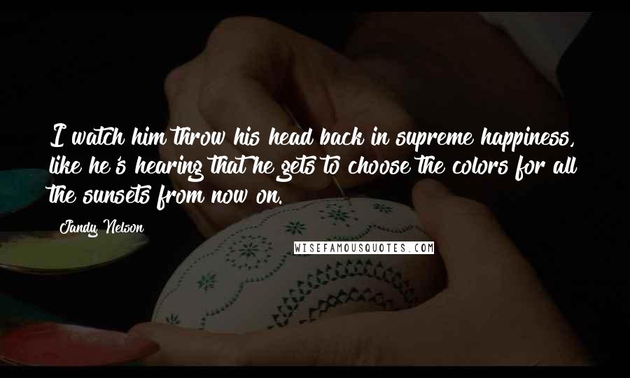 Jandy Nelson Quotes: I watch him throw his head back in supreme happiness, like he's hearing that he gets to choose the colors for all the sunsets from now on.