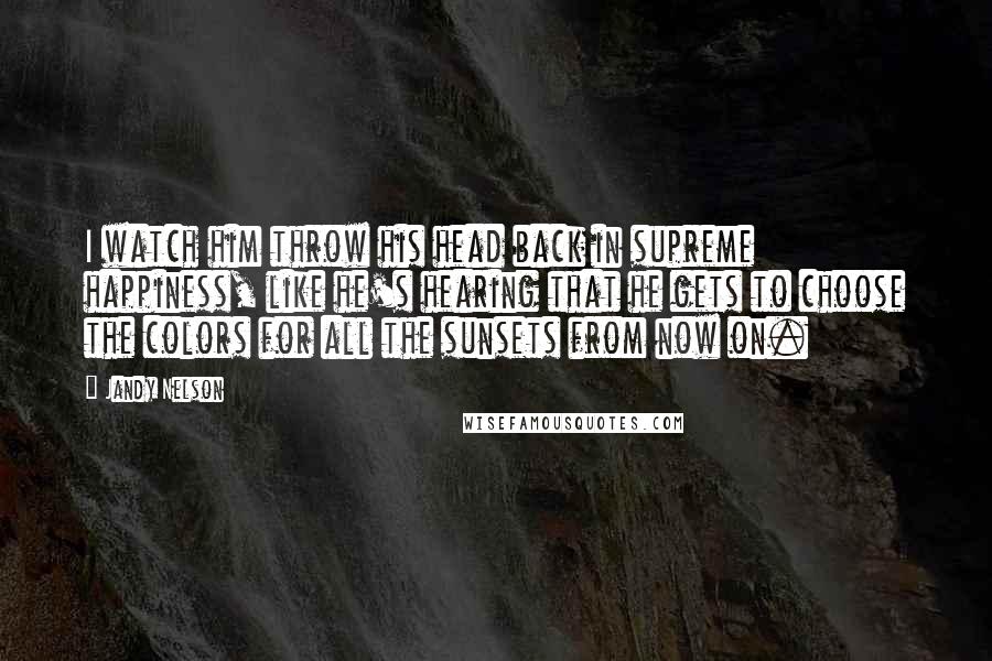 Jandy Nelson Quotes: I watch him throw his head back in supreme happiness, like he's hearing that he gets to choose the colors for all the sunsets from now on.