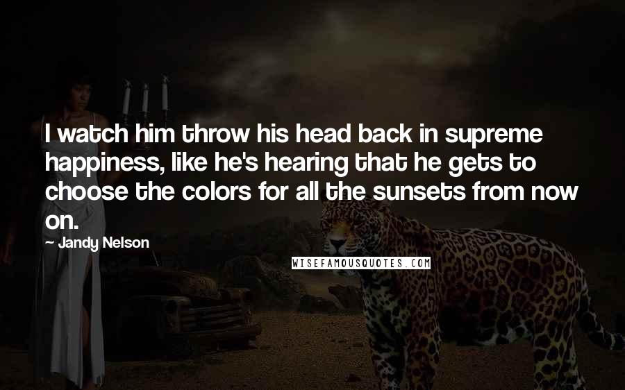 Jandy Nelson Quotes: I watch him throw his head back in supreme happiness, like he's hearing that he gets to choose the colors for all the sunsets from now on.