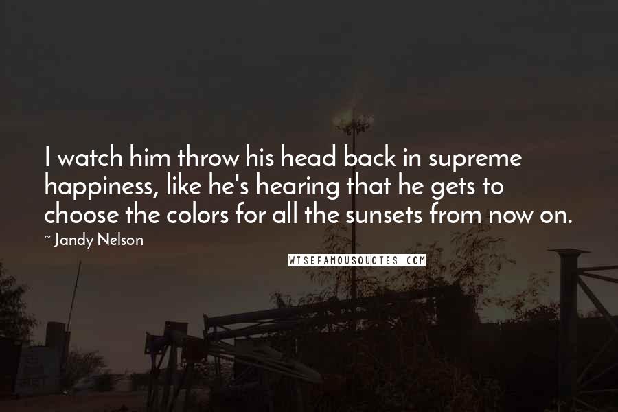 Jandy Nelson Quotes: I watch him throw his head back in supreme happiness, like he's hearing that he gets to choose the colors for all the sunsets from now on.