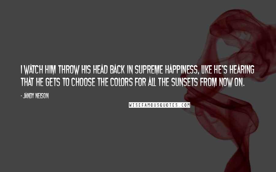 Jandy Nelson Quotes: I watch him throw his head back in supreme happiness, like he's hearing that he gets to choose the colors for all the sunsets from now on.