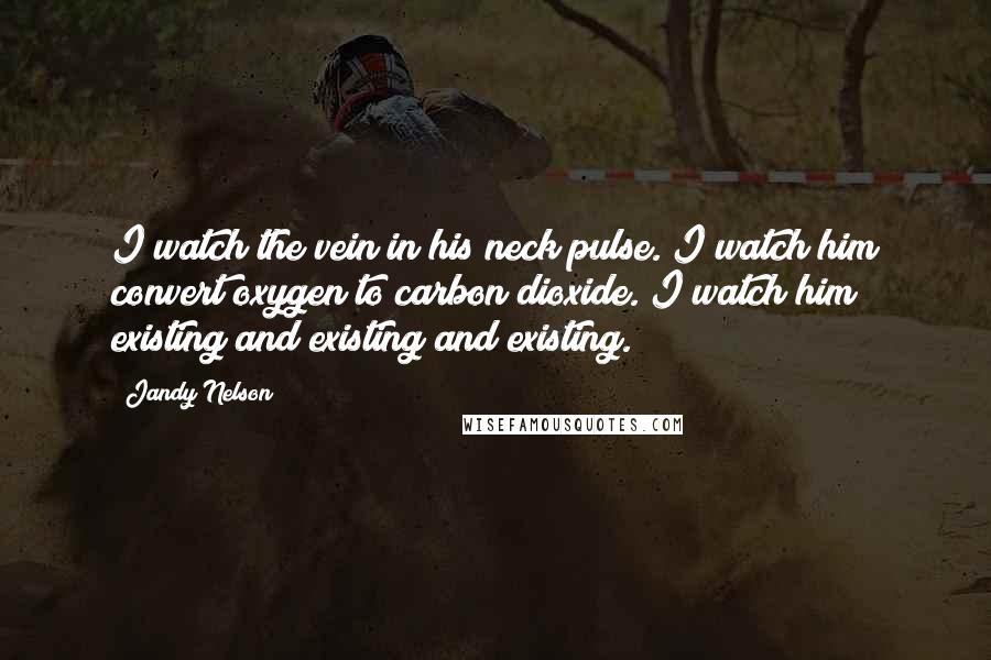 Jandy Nelson Quotes: I watch the vein in his neck pulse. I watch him convert oxygen to carbon dioxide. I watch him existing and existing and existing.