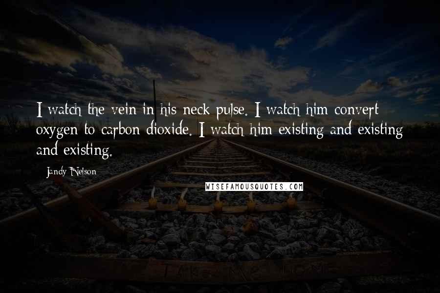 Jandy Nelson Quotes: I watch the vein in his neck pulse. I watch him convert oxygen to carbon dioxide. I watch him existing and existing and existing.