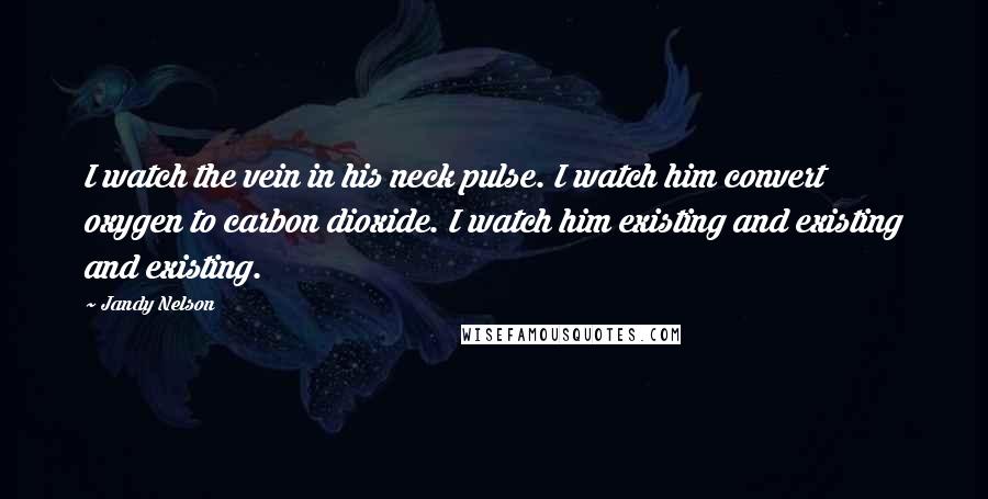 Jandy Nelson Quotes: I watch the vein in his neck pulse. I watch him convert oxygen to carbon dioxide. I watch him existing and existing and existing.