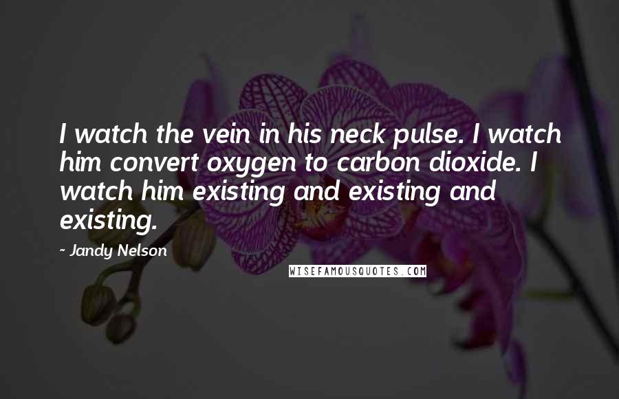 Jandy Nelson Quotes: I watch the vein in his neck pulse. I watch him convert oxygen to carbon dioxide. I watch him existing and existing and existing.