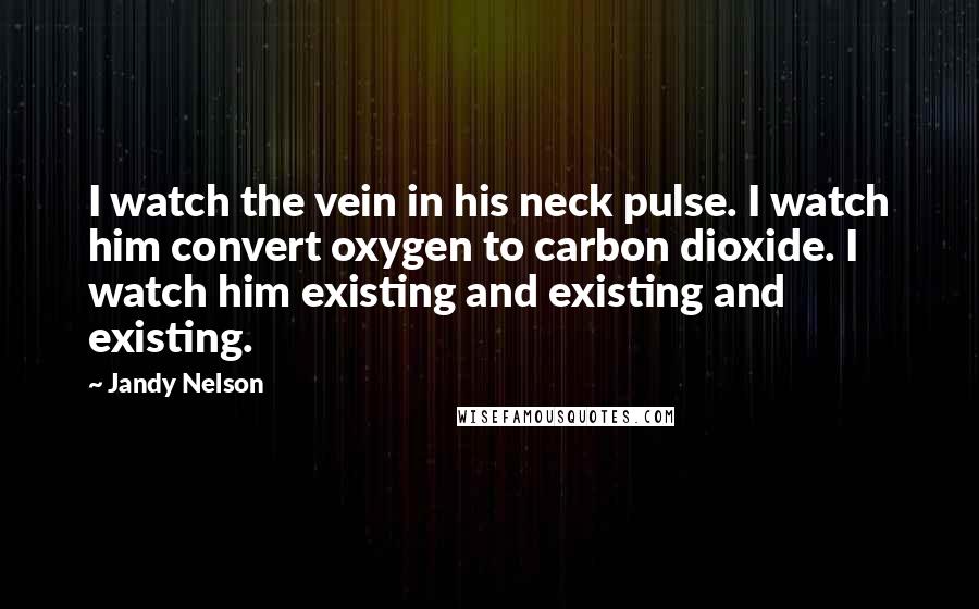 Jandy Nelson Quotes: I watch the vein in his neck pulse. I watch him convert oxygen to carbon dioxide. I watch him existing and existing and existing.