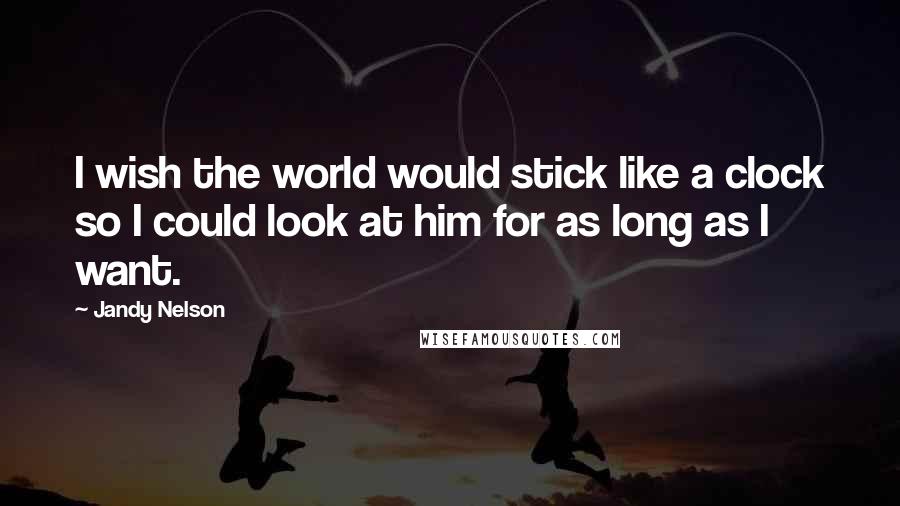 Jandy Nelson Quotes: I wish the world would stick like a clock so I could look at him for as long as I want.