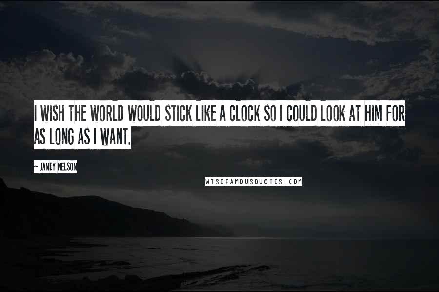 Jandy Nelson Quotes: I wish the world would stick like a clock so I could look at him for as long as I want.