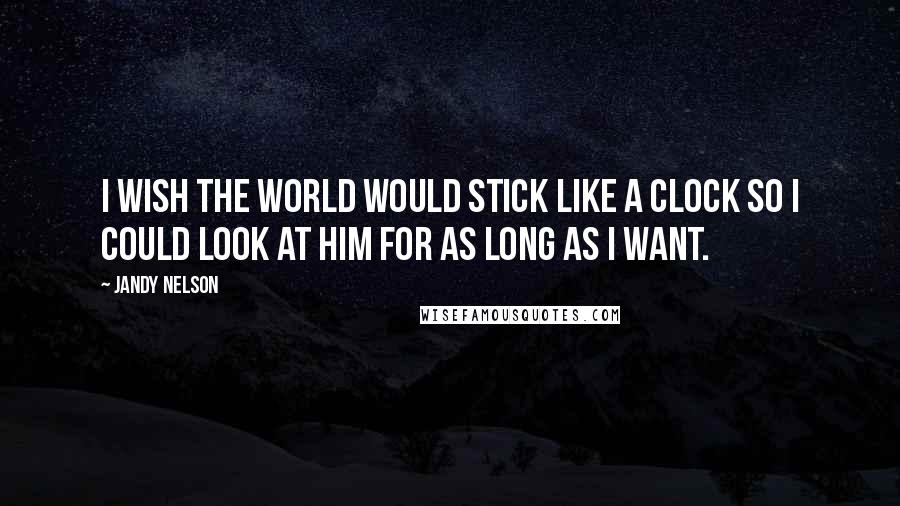 Jandy Nelson Quotes: I wish the world would stick like a clock so I could look at him for as long as I want.