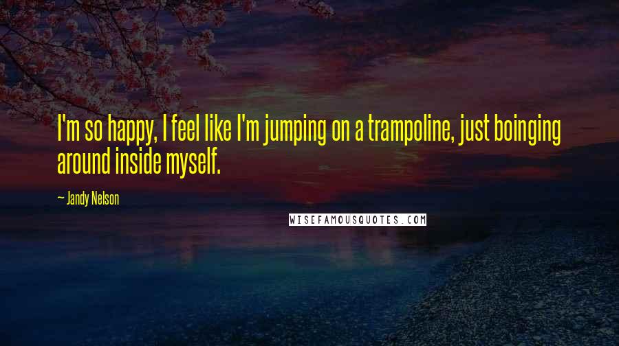 Jandy Nelson Quotes: I'm so happy, I feel like I'm jumping on a trampoline, just boinging around inside myself.