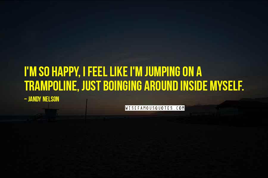 Jandy Nelson Quotes: I'm so happy, I feel like I'm jumping on a trampoline, just boinging around inside myself.