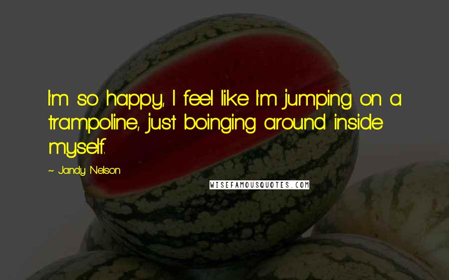 Jandy Nelson Quotes: I'm so happy, I feel like I'm jumping on a trampoline, just boinging around inside myself.