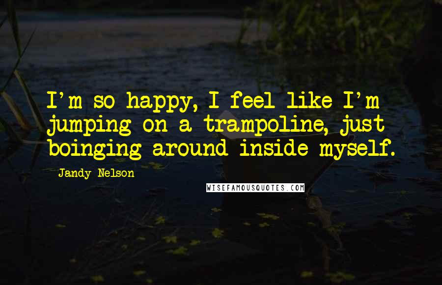 Jandy Nelson Quotes: I'm so happy, I feel like I'm jumping on a trampoline, just boinging around inside myself.