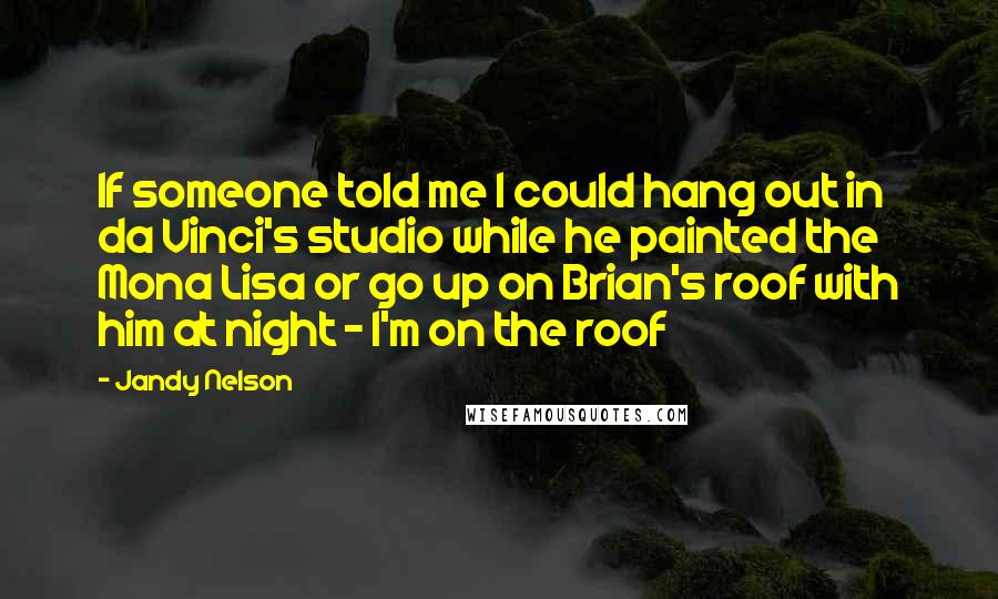 Jandy Nelson Quotes: If someone told me I could hang out in da Vinci's studio while he painted the Mona Lisa or go up on Brian's roof with him at night - I'm on the roof