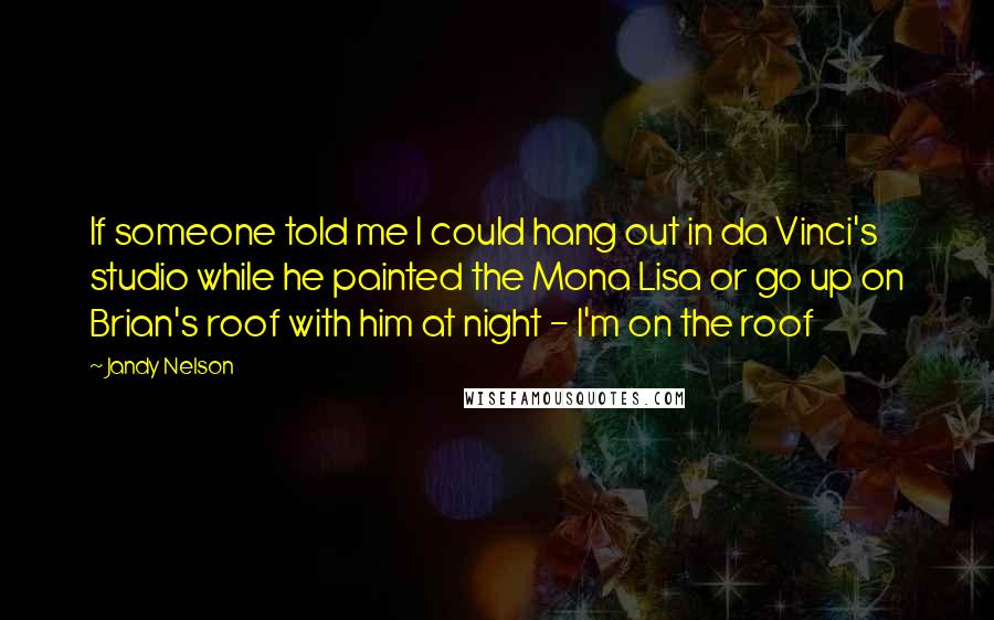 Jandy Nelson Quotes: If someone told me I could hang out in da Vinci's studio while he painted the Mona Lisa or go up on Brian's roof with him at night - I'm on the roof