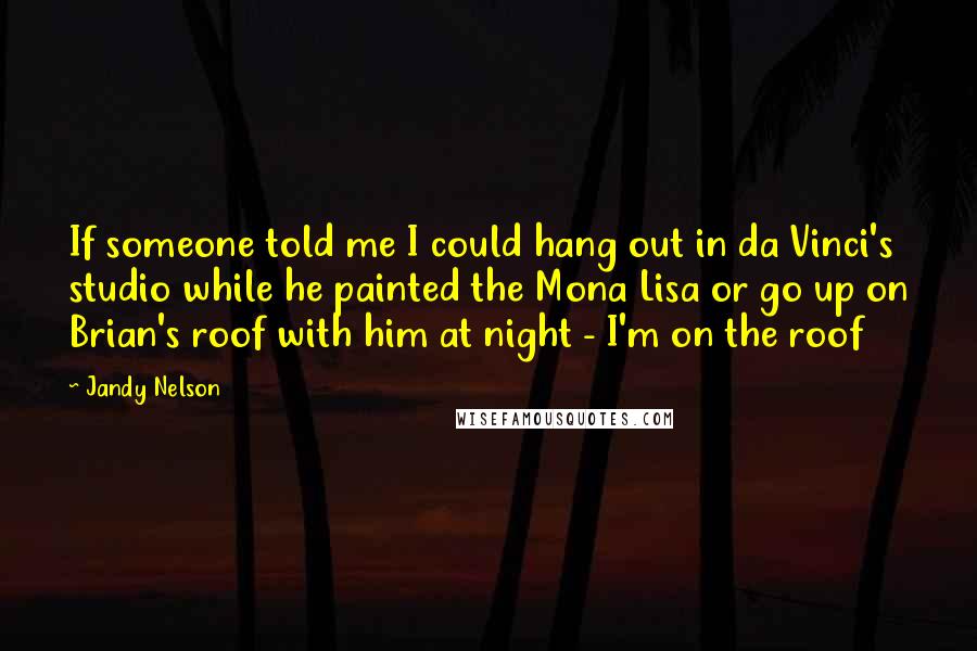 Jandy Nelson Quotes: If someone told me I could hang out in da Vinci's studio while he painted the Mona Lisa or go up on Brian's roof with him at night - I'm on the roof