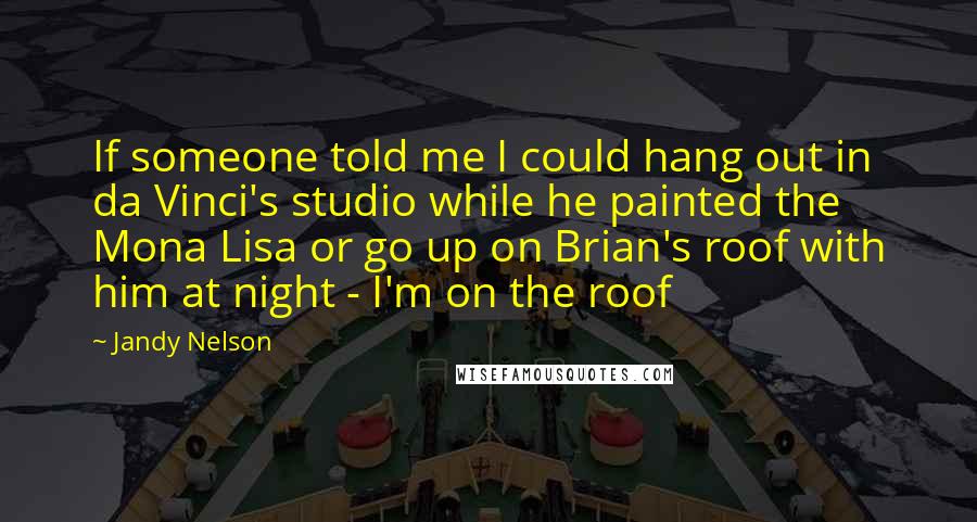 Jandy Nelson Quotes: If someone told me I could hang out in da Vinci's studio while he painted the Mona Lisa or go up on Brian's roof with him at night - I'm on the roof