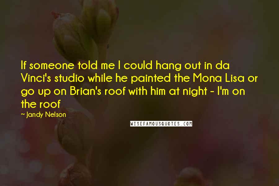 Jandy Nelson Quotes: If someone told me I could hang out in da Vinci's studio while he painted the Mona Lisa or go up on Brian's roof with him at night - I'm on the roof