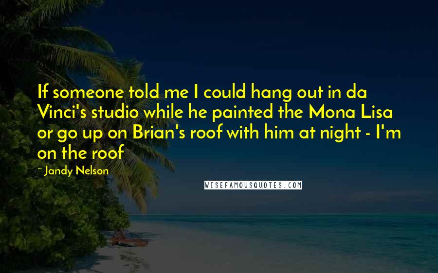 Jandy Nelson Quotes: If someone told me I could hang out in da Vinci's studio while he painted the Mona Lisa or go up on Brian's roof with him at night - I'm on the roof