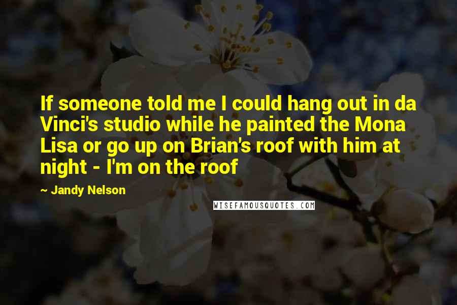 Jandy Nelson Quotes: If someone told me I could hang out in da Vinci's studio while he painted the Mona Lisa or go up on Brian's roof with him at night - I'm on the roof