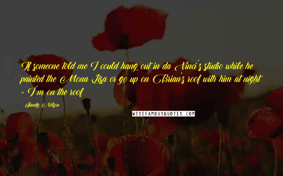 Jandy Nelson Quotes: If someone told me I could hang out in da Vinci's studio while he painted the Mona Lisa or go up on Brian's roof with him at night - I'm on the roof