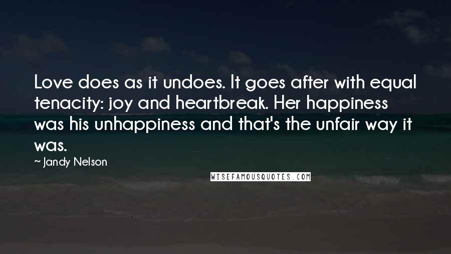 Jandy Nelson Quotes: Love does as it undoes. It goes after with equal tenacity: joy and heartbreak. Her happiness was his unhappiness and that's the unfair way it was.
