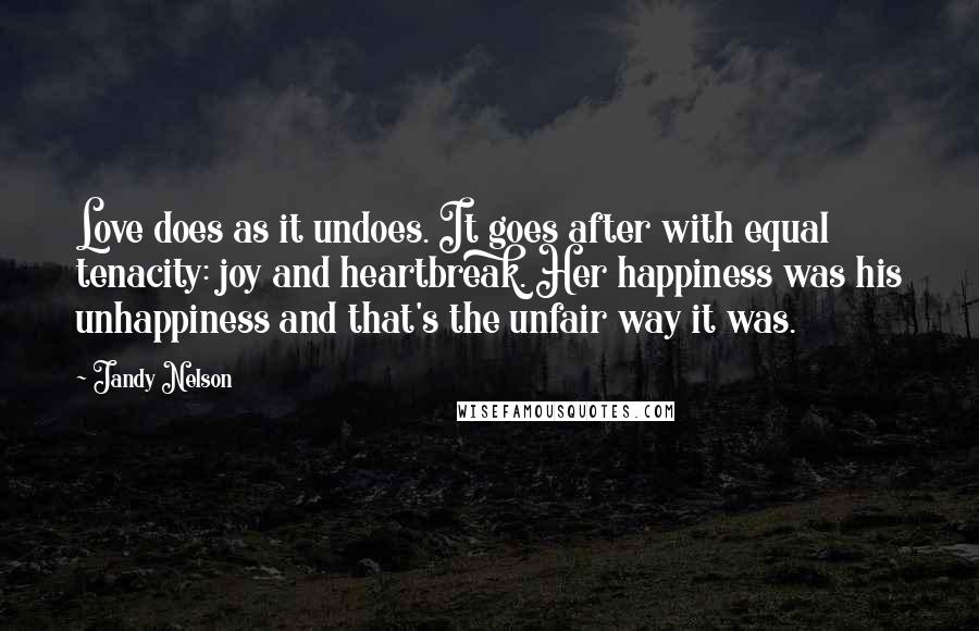 Jandy Nelson Quotes: Love does as it undoes. It goes after with equal tenacity: joy and heartbreak. Her happiness was his unhappiness and that's the unfair way it was.