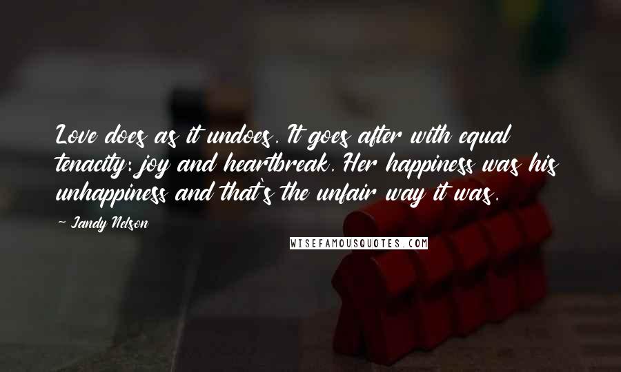 Jandy Nelson Quotes: Love does as it undoes. It goes after with equal tenacity: joy and heartbreak. Her happiness was his unhappiness and that's the unfair way it was.