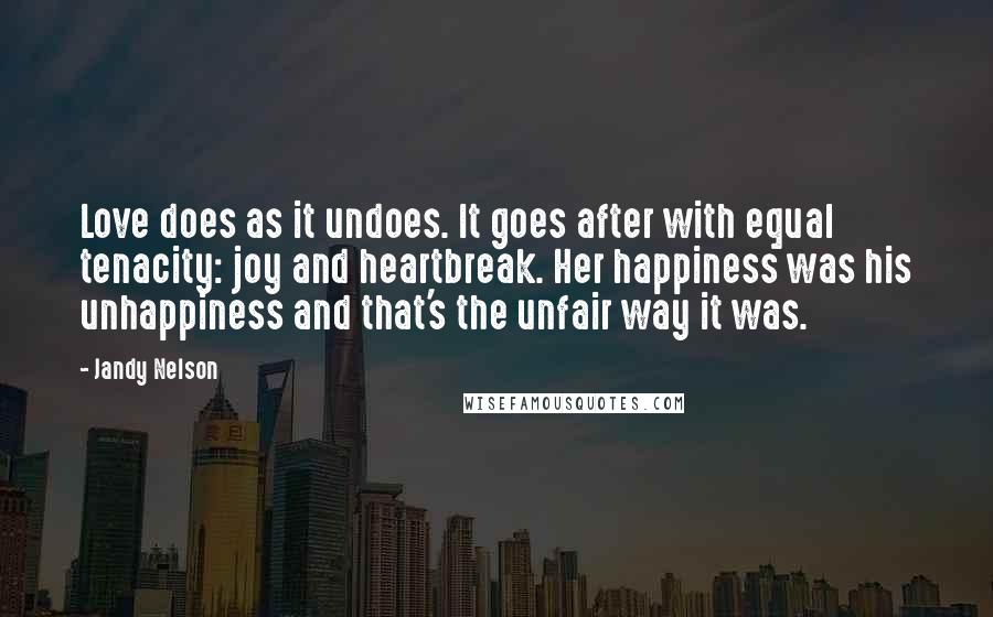 Jandy Nelson Quotes: Love does as it undoes. It goes after with equal tenacity: joy and heartbreak. Her happiness was his unhappiness and that's the unfair way it was.