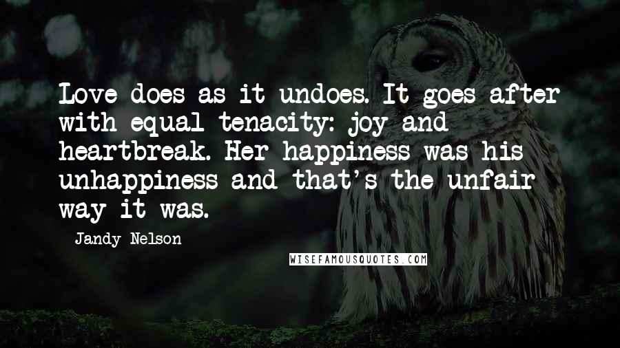 Jandy Nelson Quotes: Love does as it undoes. It goes after with equal tenacity: joy and heartbreak. Her happiness was his unhappiness and that's the unfair way it was.