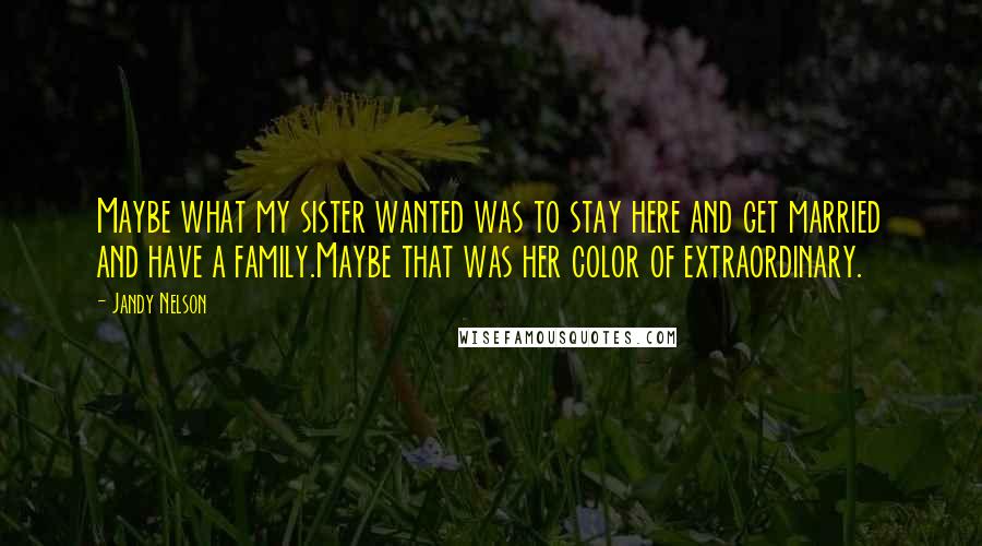 Jandy Nelson Quotes: Maybe what my sister wanted was to stay here and get married and have a family.Maybe that was her color of extraordinary.