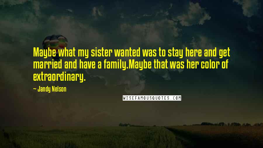 Jandy Nelson Quotes: Maybe what my sister wanted was to stay here and get married and have a family.Maybe that was her color of extraordinary.